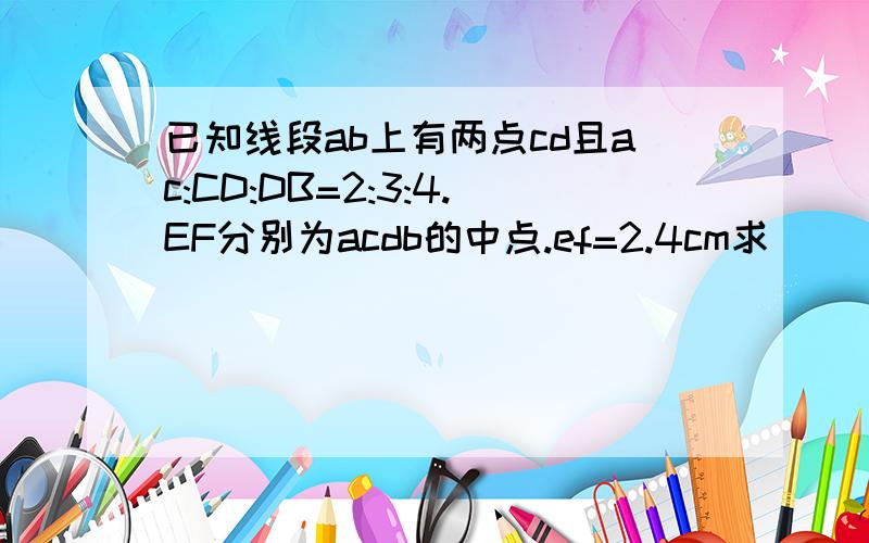 已知线段ab上有两点cd且ac:CD:DB=2:3:4.EF分别为acdb的中点.ef=2.4cm求