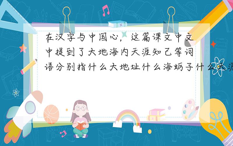在汉字与中国心，这篇课文中文中提到了大地海内天涯知己等词语分别指什么大地址什么海蛎子什么天涯指什么之