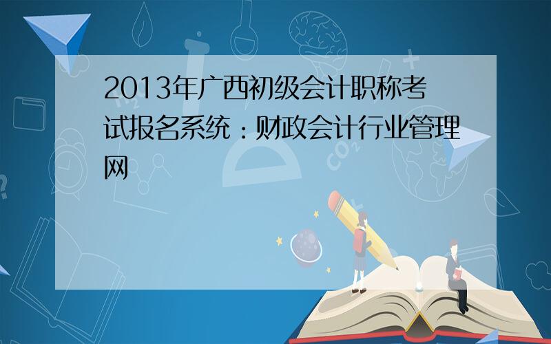 2013年广西初级会计职称考试报名系统：财政会计行业管理网