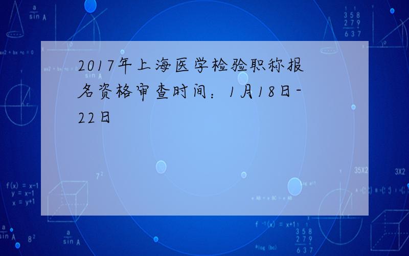 2017年上海医学检验职称报名资格审查时间：1月18日-22日
