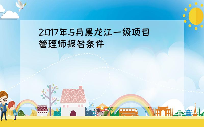 2017年5月黑龙江一级项目管理师报名条件