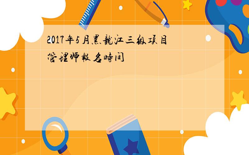 2017年5月黑龙江三级项目管理师报名时间