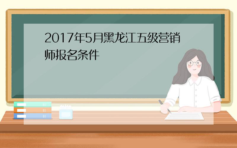 2017年5月黑龙江五级营销师报名条件