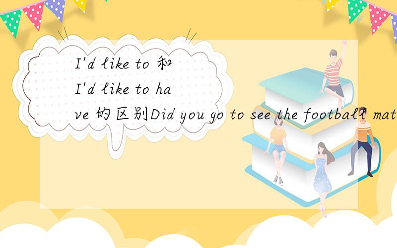 I'd like to 和 I'd like to have 的区别Did you go to see the football match in the stadium?______, but my brother called on me.A. I'd like to B. I'd like to haveD. I like to为什么这道题的答案是B尤其是A和B好像都有我想去的意