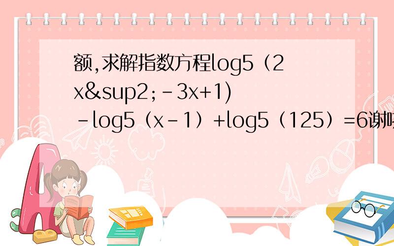 额,求解指数方程log5（2x²-3x+1) -log5（x-1）+log5（125）=6谢啦,log后的5都是底数!