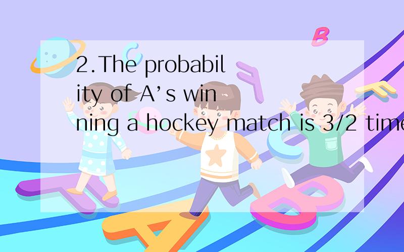 2.The probability of A’s winning a hockey match is 3/2 times theprobability of B’s winning a cricket match.The probability of C’s winning arace is twice the probability of B’s winning the cricket match.What is themaximum probability of A’s