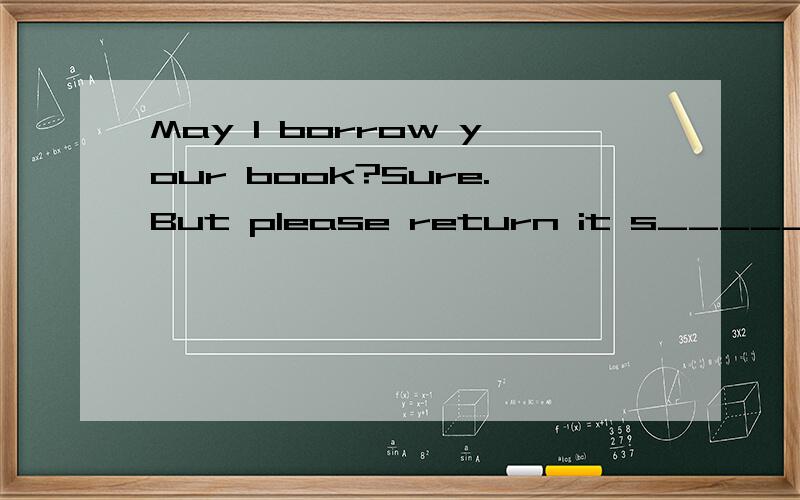 May I borrow your book?Sure.But please return it s_________.