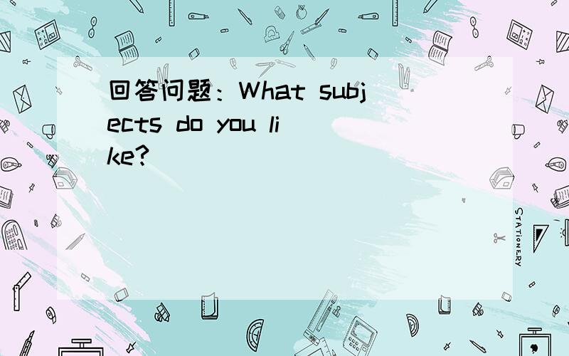 回答问题：What subjects do you like?