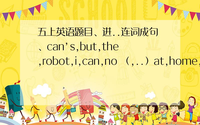 五上英语题目、进..连词成句、can’s,but,the,robot,i,can,no （,..）at,home,what,can,you,do ）