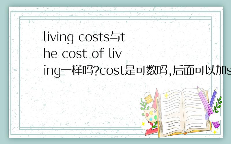 living costs与the cost of living一样吗?cost是可数吗,后面可以加s吗?