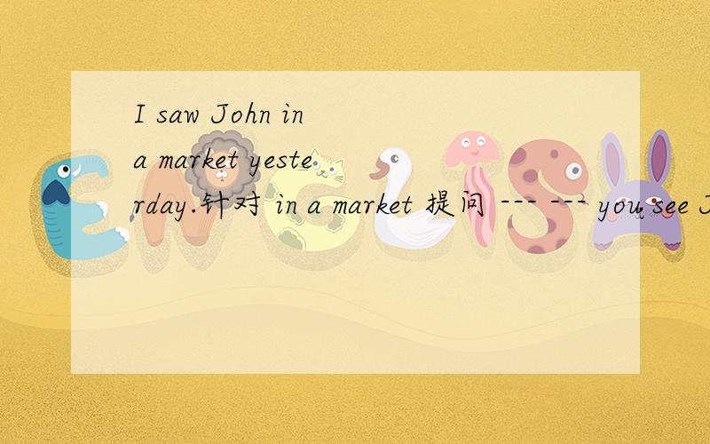 I saw John in a market yesterday.针对 in a market 提问 --- --- you see John yesterday?