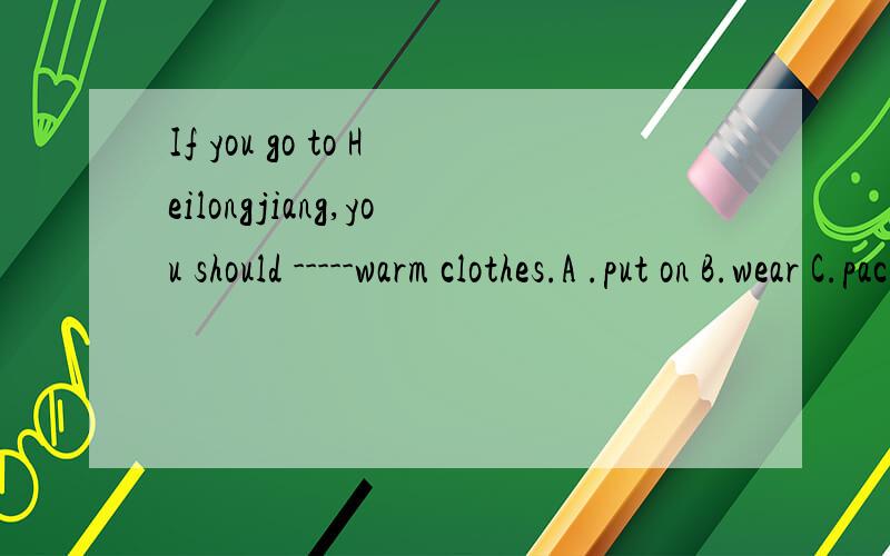 If you go to Heilongjiang,you should -----warm clothes.A .put on B.wear C.pack如何选?