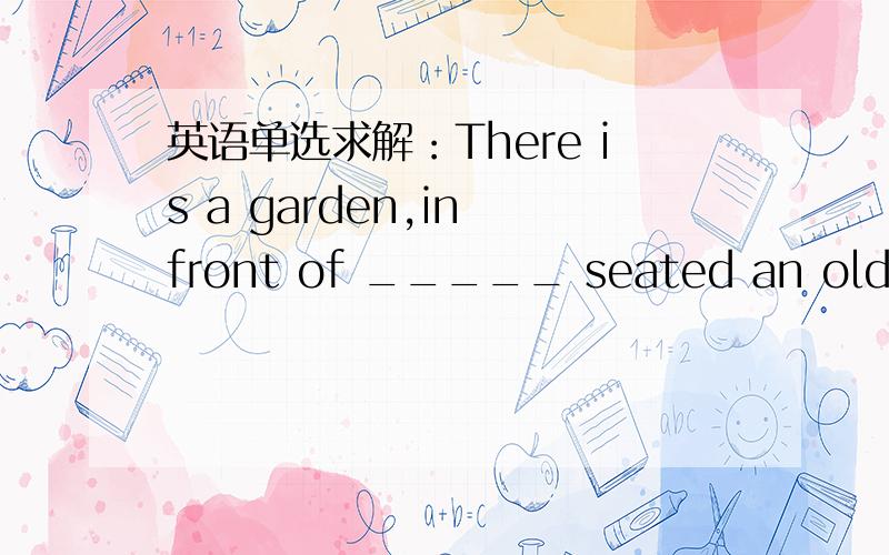 英语单选求解：There is a garden,in front of _____ seated an old man.A.it B.what C.which D.whereThere is a garden,in front of _____ seated an old man.A.it B.what C.which D.where