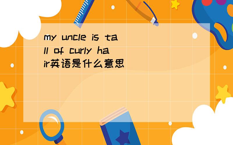my uncle is tall of curly hair英语是什么意思