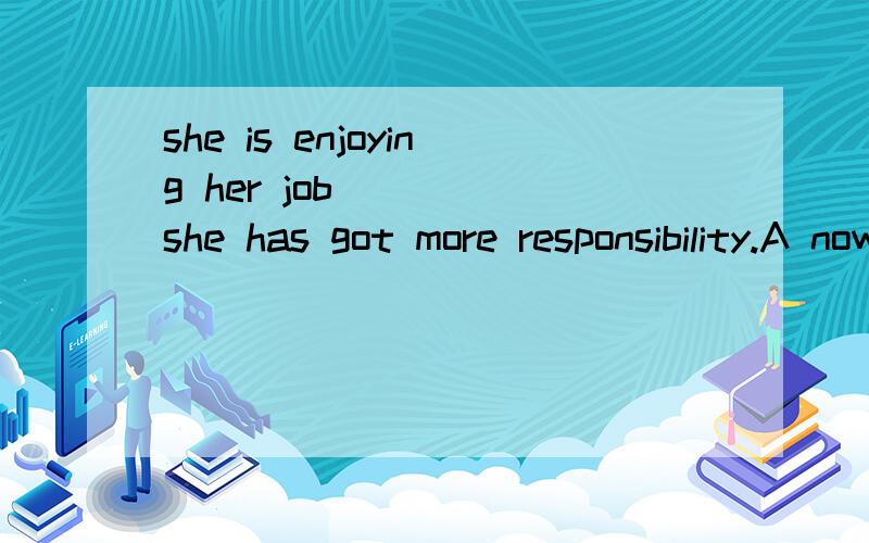 she is enjoying her job____ she has got more responsibility.A now that B as though C while D when
