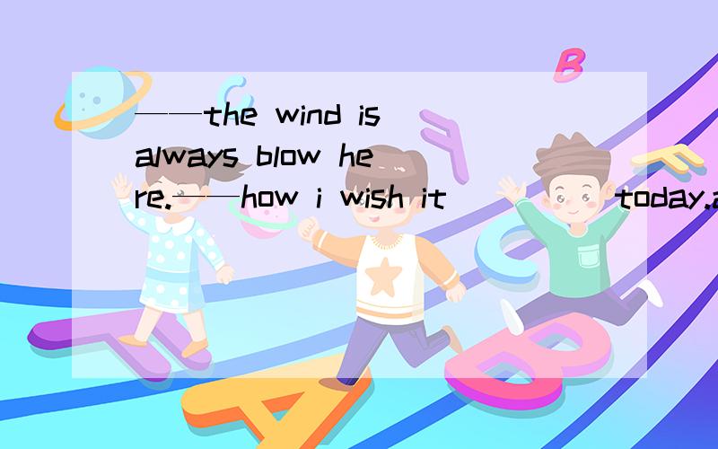 ——the wind is always blow here.——how i wish it ____ today.a.won't blow b.didn't blow c.doesn't blow d.isn't blow谁能解释一下为什么选B