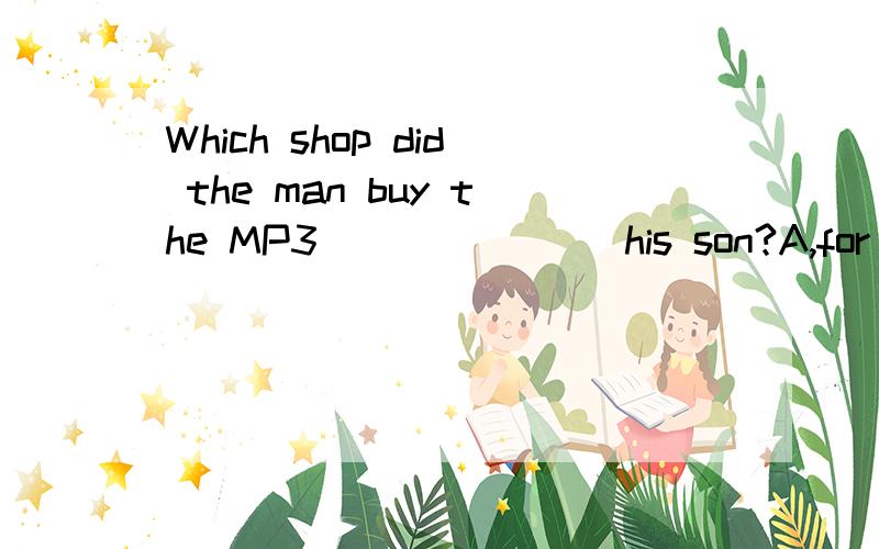 Which shop did the man buy the MP3 ___ ___ his son?A,for/from B,from/for C,for/to D,From/to 选哪
