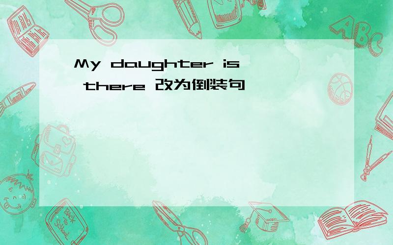 My daughter is there 改为倒装句