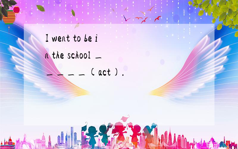 I went to be in the school _____(act).