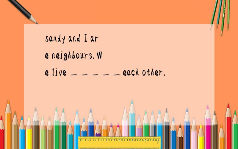 sandy and I are neighbours.We live _____each other.