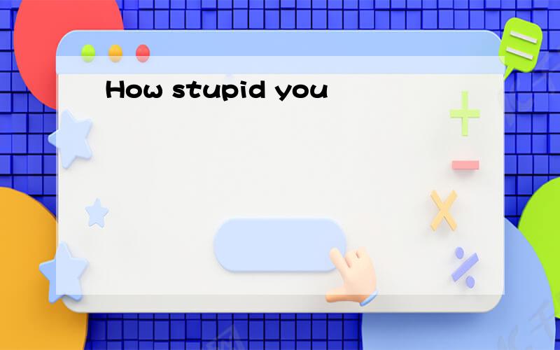 How stupid you