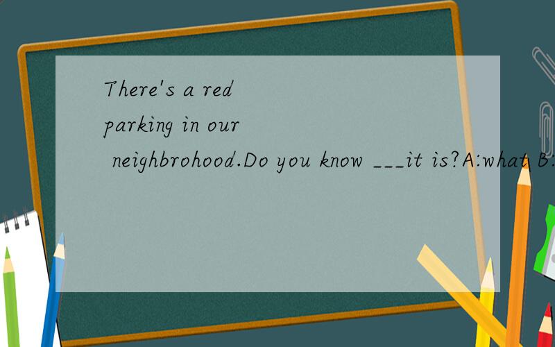 There's a red parking in our neighbrohood.Do you know ___it is?A:what B:whoc:whose D:whom