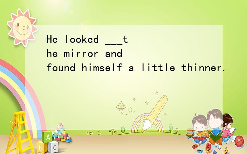 He looked ___the mirror and found himself a little thinner.
