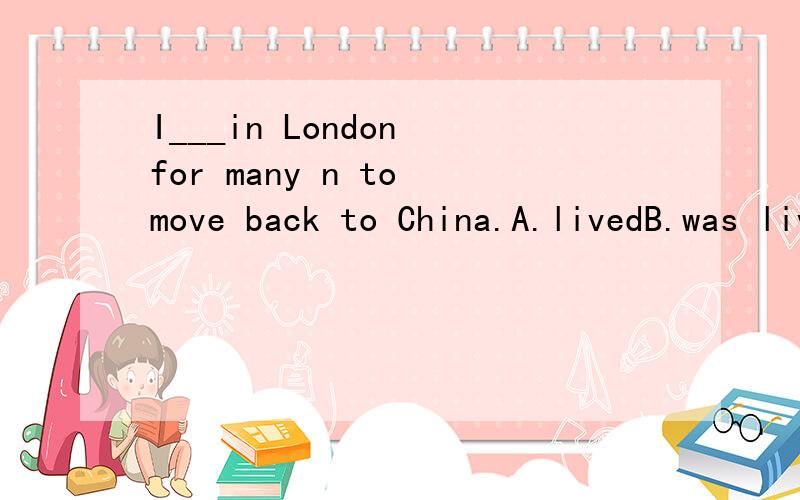 I___in London for many n to move back to China.A.livedB.was livingC.have livedD.had lived选A不选D?I___in London for many years ,but I've never regretted my final decision to move back to China.A.livedB.was livingC.have livedD.had lived选A不选D?