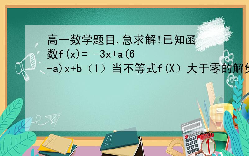 高一数学题目.急求解!已知函数f(x)= -3x+a(6-a)x+b（1）当不等式f(X）大于零的解集为（1,2）时,求实数a,b的值（2）当方程f(x)=0有一根小于1,另一根大于1,且b=3时,求实数a的取值范围如果觉得烦的话