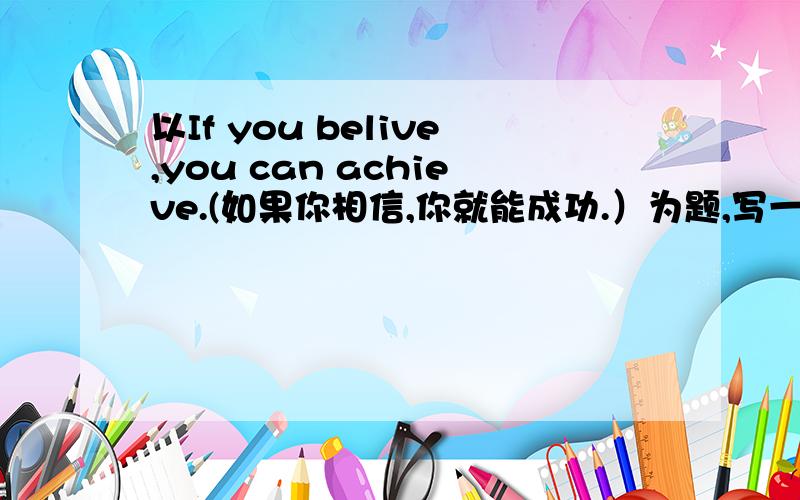 以If you belive,you can achieve.(如果你相信,你就能成功.）为题,写一篇英文或汉语作文如果用英文,要演讲2分钟的,用汉语,写大概5,600字就行,写得好还可以加分