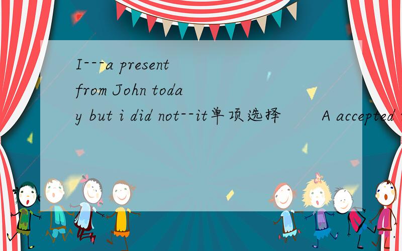 I---a present from John today but i did not--it单项选择       A accepted receive    B received accept       C  accepted accept     D  received receive
