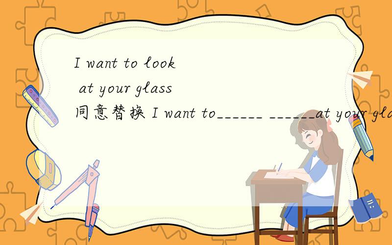 I want to look at your glass同意替换 I want to______ ______at your glass.What`s eight and six is?what______ eight ______six