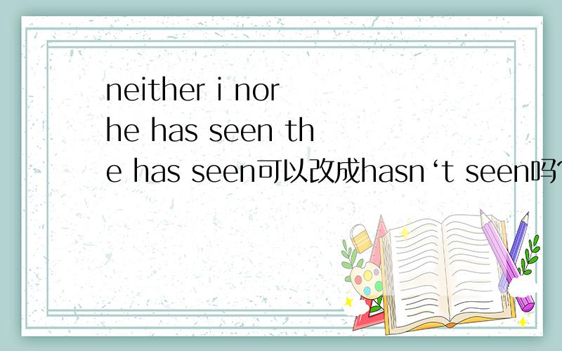 neither i nor he has seen the has seen可以改成hasn‘t seen吗?为什么
