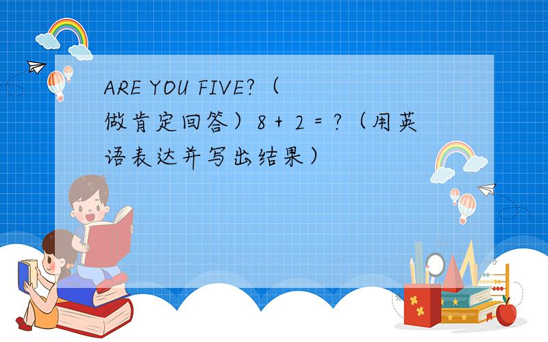 ARE YOU FIVE?（做肯定回答）8＋2＝?（用英语表达并写出结果）
