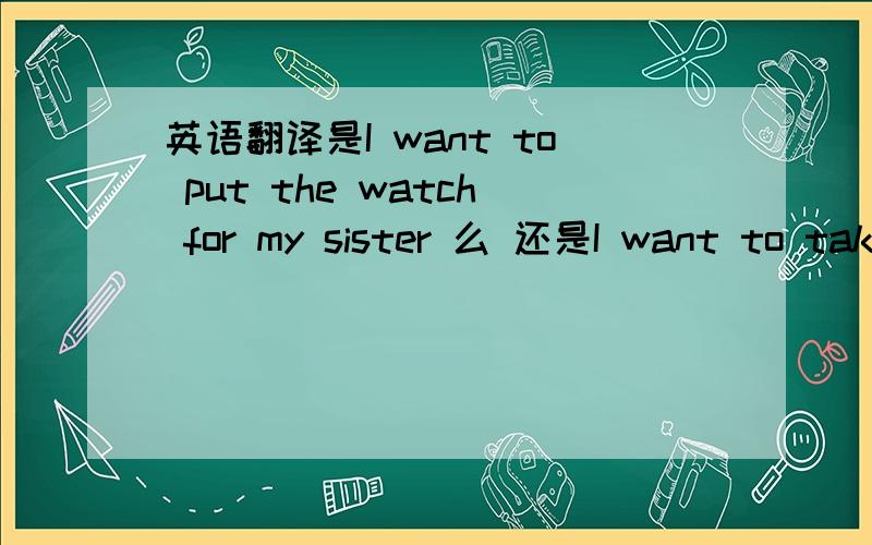 英语翻译是I want to put the watch for my sister 么 还是I want to take the watch to my sister?还是都不是？哎呀我都要晕了！拿去到底是用put 还是 take 给我妹妹是用for还是to