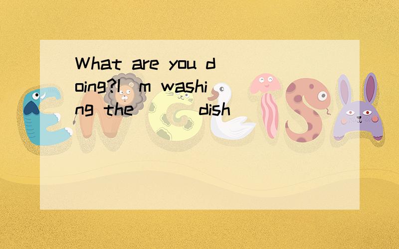 What are you doing?I`m washing the __(dish)