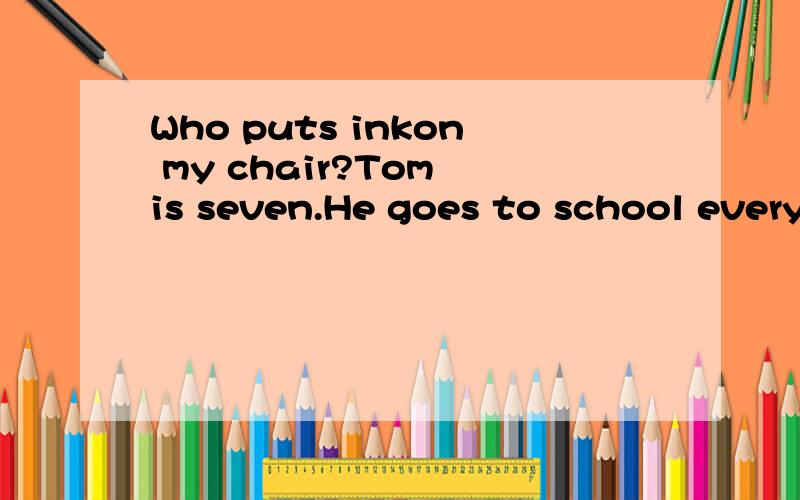 Who puts inkon my chair?Tom is seven.He goes to school every day.The school is near his home.So he goes there on foot and comes back home on time.But today he is late.His mother asks him,“Why are you late today?” “I was in the teacher’s offic