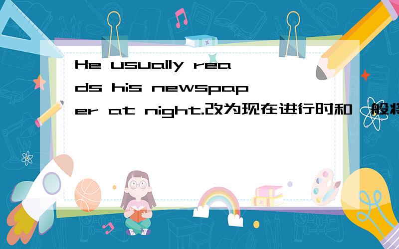 He usually reads his newspaper at night.改为现在进行时和一般将来时