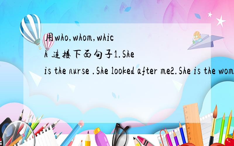 用who,whom,which 连接下面句子1.She is the nurse .She looked after me2.She is the woman.I met her yesterday