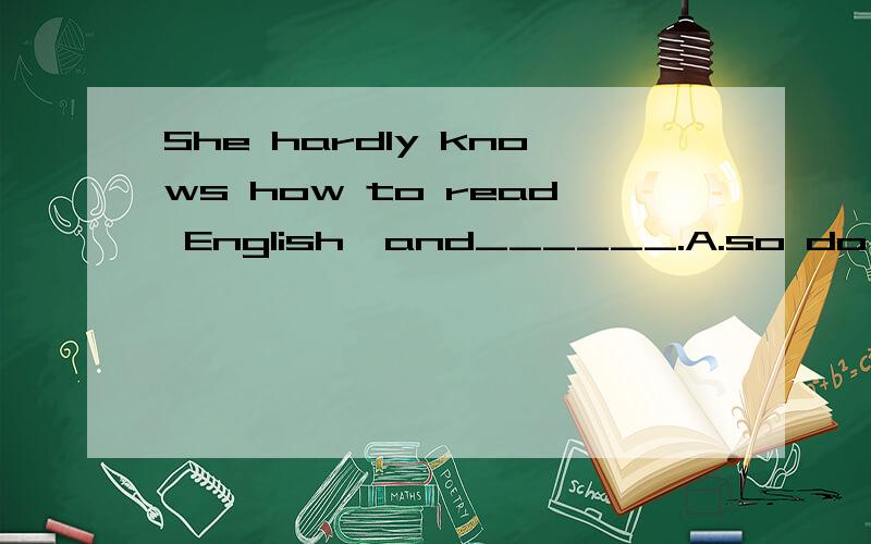 She hardly knows how to read English,and______.A.so do I B.she does so C.nor does he D.she is so