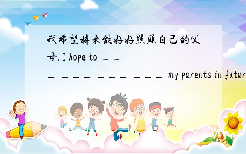 我希望将来能好好照顾自己的父母.I hope to ___ ___ ___ ___ my parents in future.