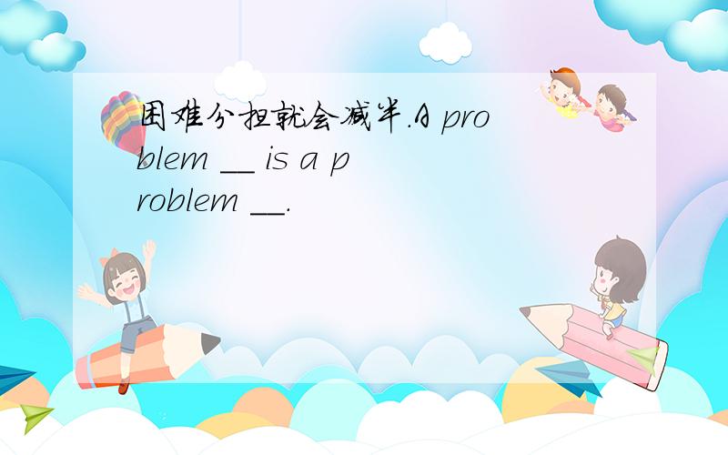 困难分担就会减半.A problem __ is a problem __.
