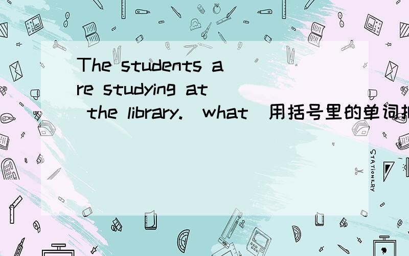 The students are studying at the library.(what)用括号里的单词把句子改为特殊疑问句!火速!是哪个词组引出的？