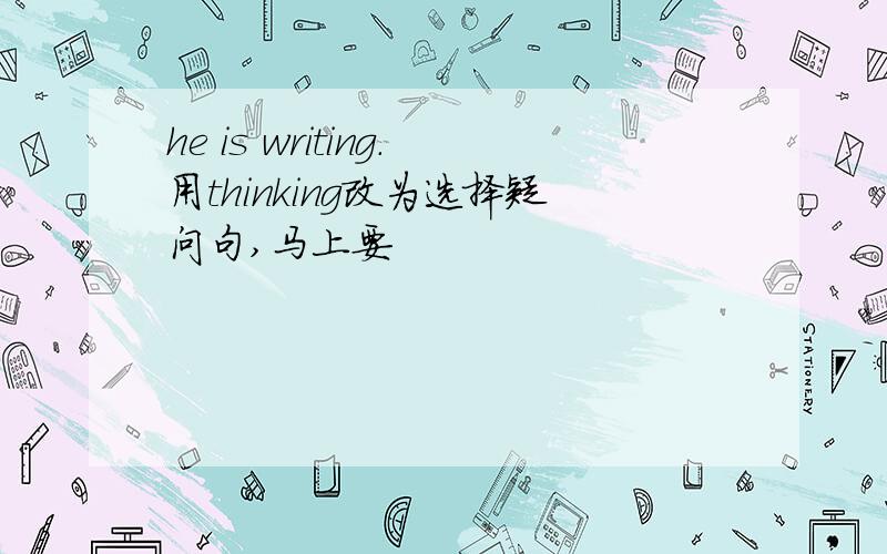 he is writing.用thinking改为选择疑问句,马上要