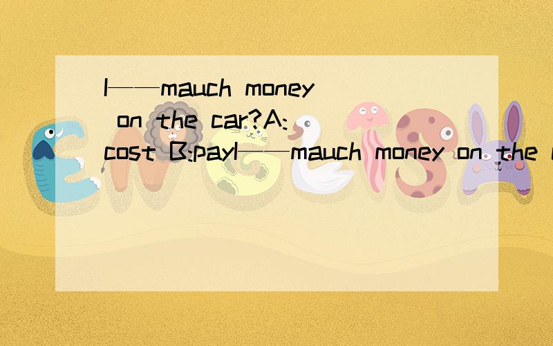 I——mauch money on the car?A:cost B:payI——mauch money on the car?A:cost B:pay C:spend 选什么啊