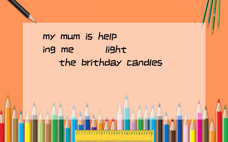 my mum is helping me__(light) the brithday candles
