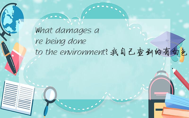 What damages are being done to the environment?我自己查到的有白色污染、河水污染、绿化破坏,还有什么吗?..