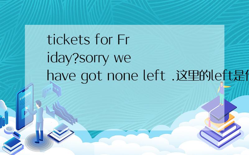 tickets for Friday?sorry we have got none left .这里的left是什么意思?