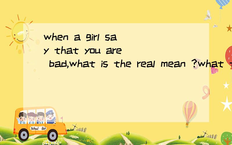when a girl say that you are bad,what is the real mean ?what to know?