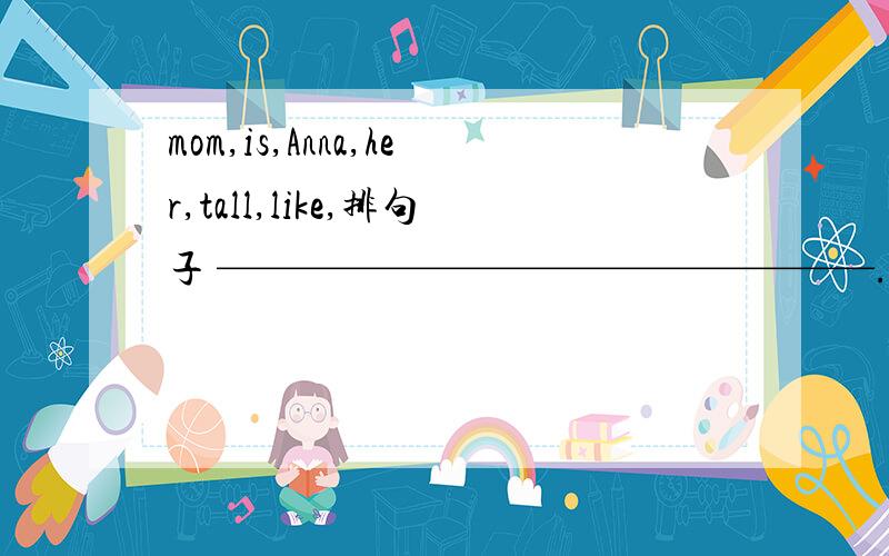 mom,is,Anna,her,tall,like,排句子 ————————————————.